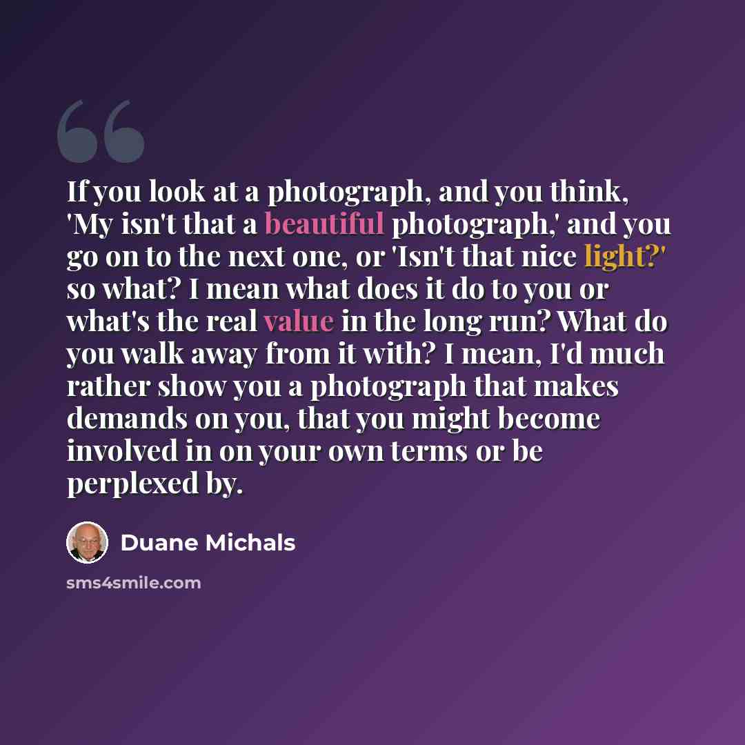 “If you look at a photograph, and you think, 'My isn't that a beautiful photograph,' and you go on to the next one, or 'Isn't that nice light?' so what? I mean what does it do to you or what's the real value in the long run? What do you walk away from it with? I mean, I'd much rather show you a…” quote by Duane Michals