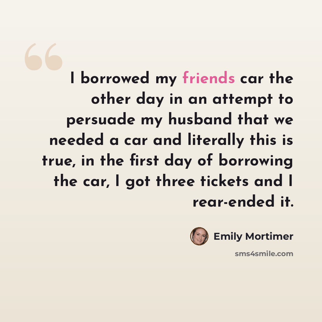 “I borrowed my friends car the other day in an attempt to persuade my husband that we needed a car and literally this is true, in the first day of borrowing the car, I got three tickets and I rear-ended it.” quote by Emily Mortimer