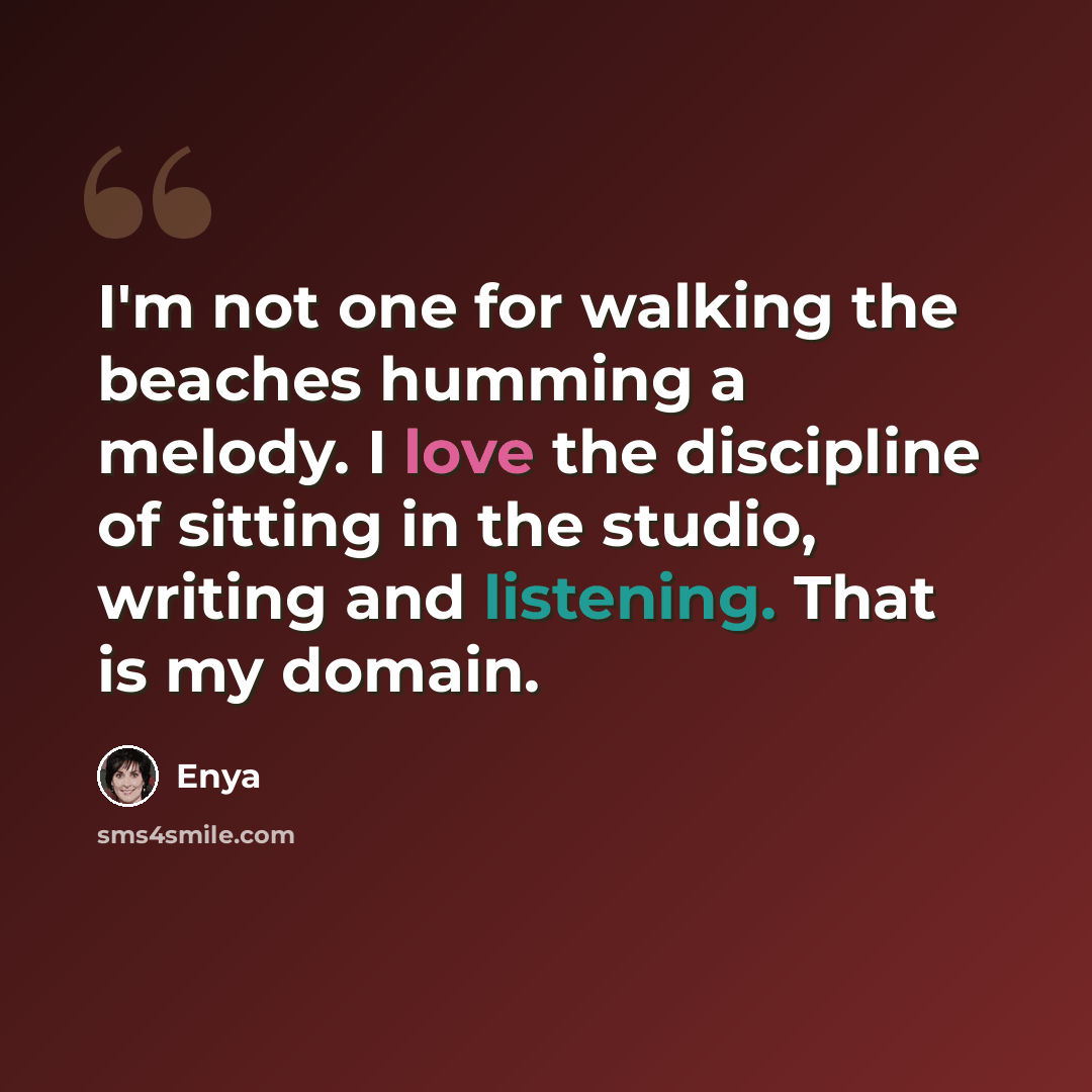 “I'm not one for walking the beaches humming a melody. I love the discipline of sitting in the studio, writing and listening. That is my domain.” quote by Enya