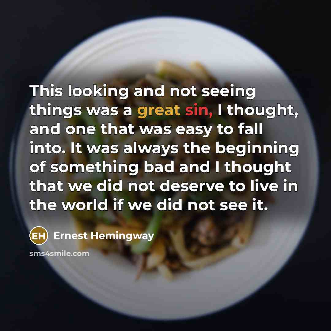 “This looking and not seeing things was a great sin, I thought, and one that was easy to fall into. It was always the beginning of something bad and I thought that we did not deserve to live in the world if we did not see it.” quote by Ernest Hemingway
