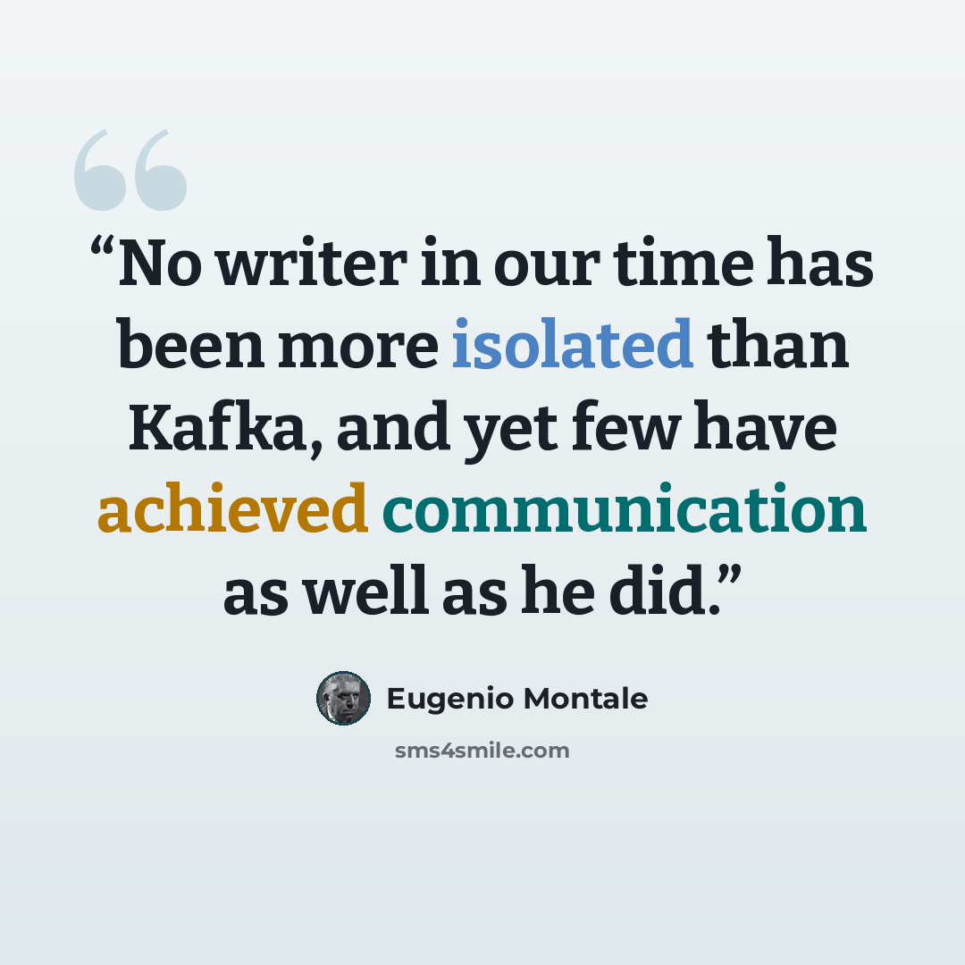 “No writer in our time has been more isolated than Kafka, and yet few have achieved communication as well as he did.” quote by Eugenio Montale