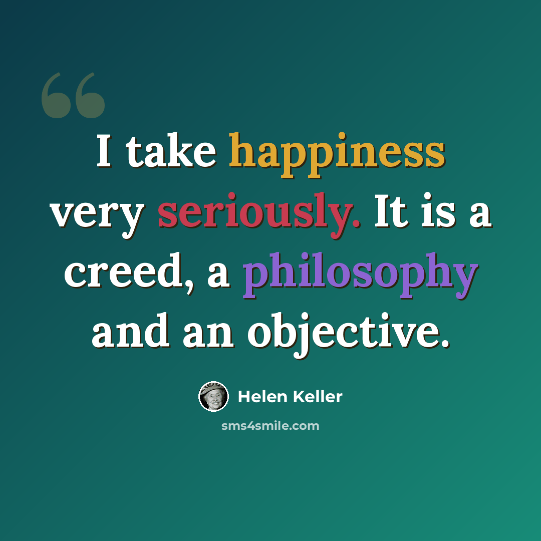 “I take happiness very seriously. It is a creed, a philosophy and an objective.” quote by Helen Keller