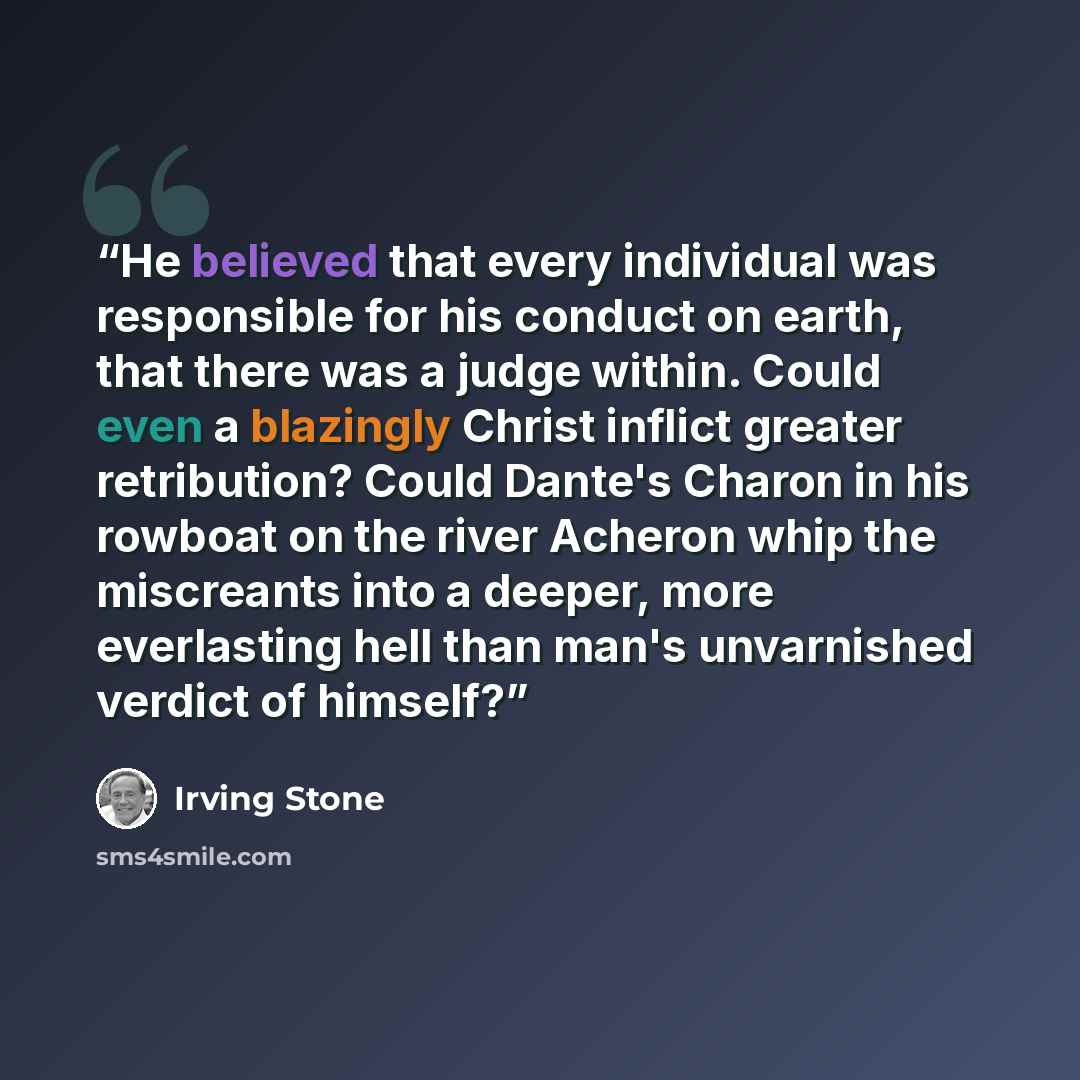 “He believed that every individual was responsible for his conduct on earth, that there was a judge within. Could even a blazingly Christ inflict greater retribution? Could Dante's Charon in his rowboat on the river Acheron whip the miscreants into a deeper, more everlasting hell than man's…” quote by Irving Stone