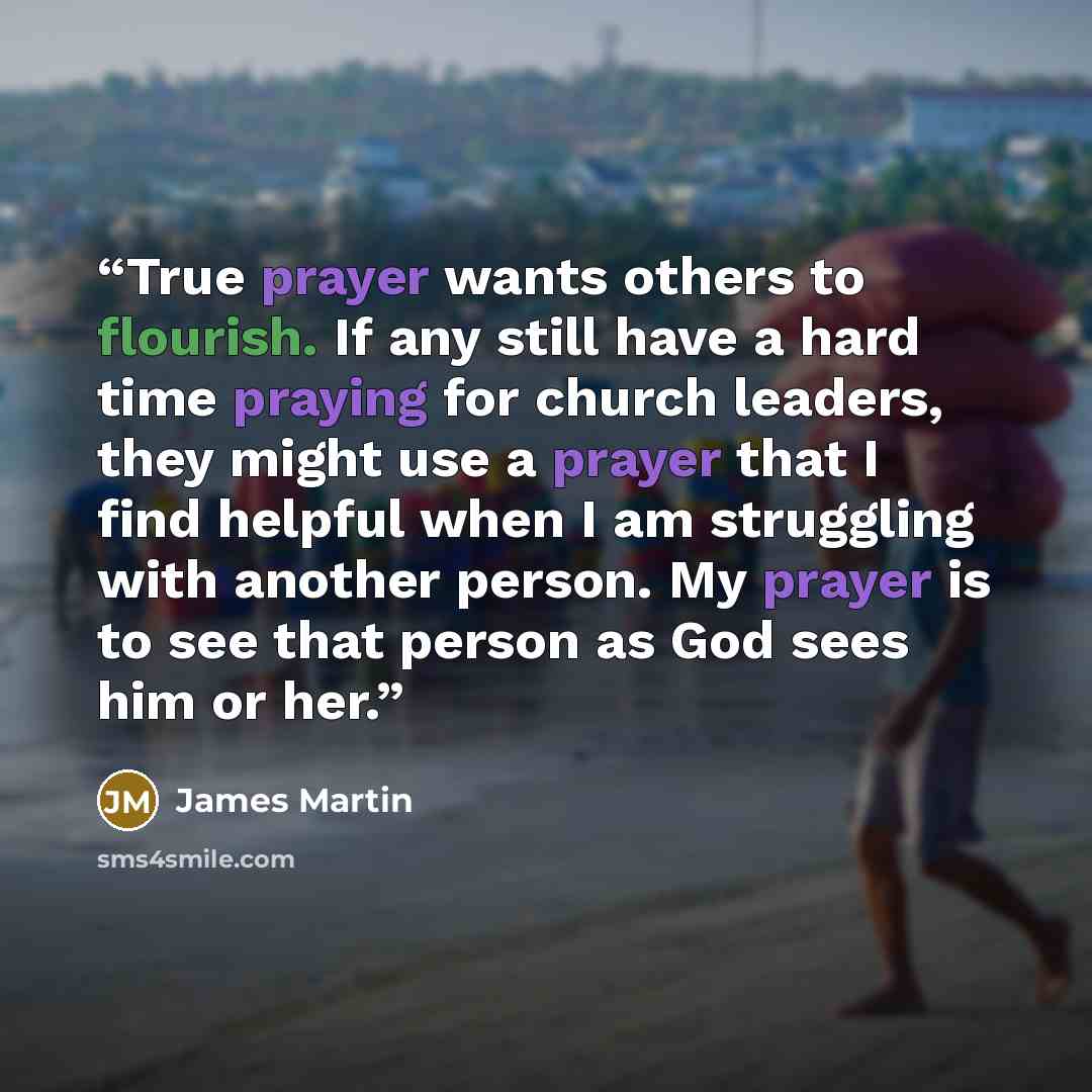 “True prayer wants others to flourish. If any still have a hard time praying for church leaders, they might use a prayer that I find helpful when I am struggling with another person. My prayer is to see that person as God sees him or her.” quote by James Martin