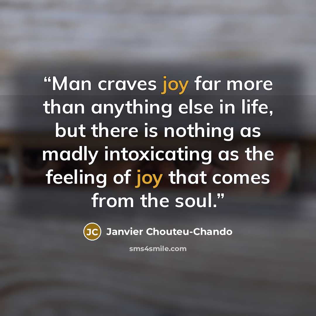 “Man craves joy far more than anything else in life, but there is nothing as madly intoxicating as the feeling of joy that comes from the soul.” quote by Janvier Chouteu-Chando