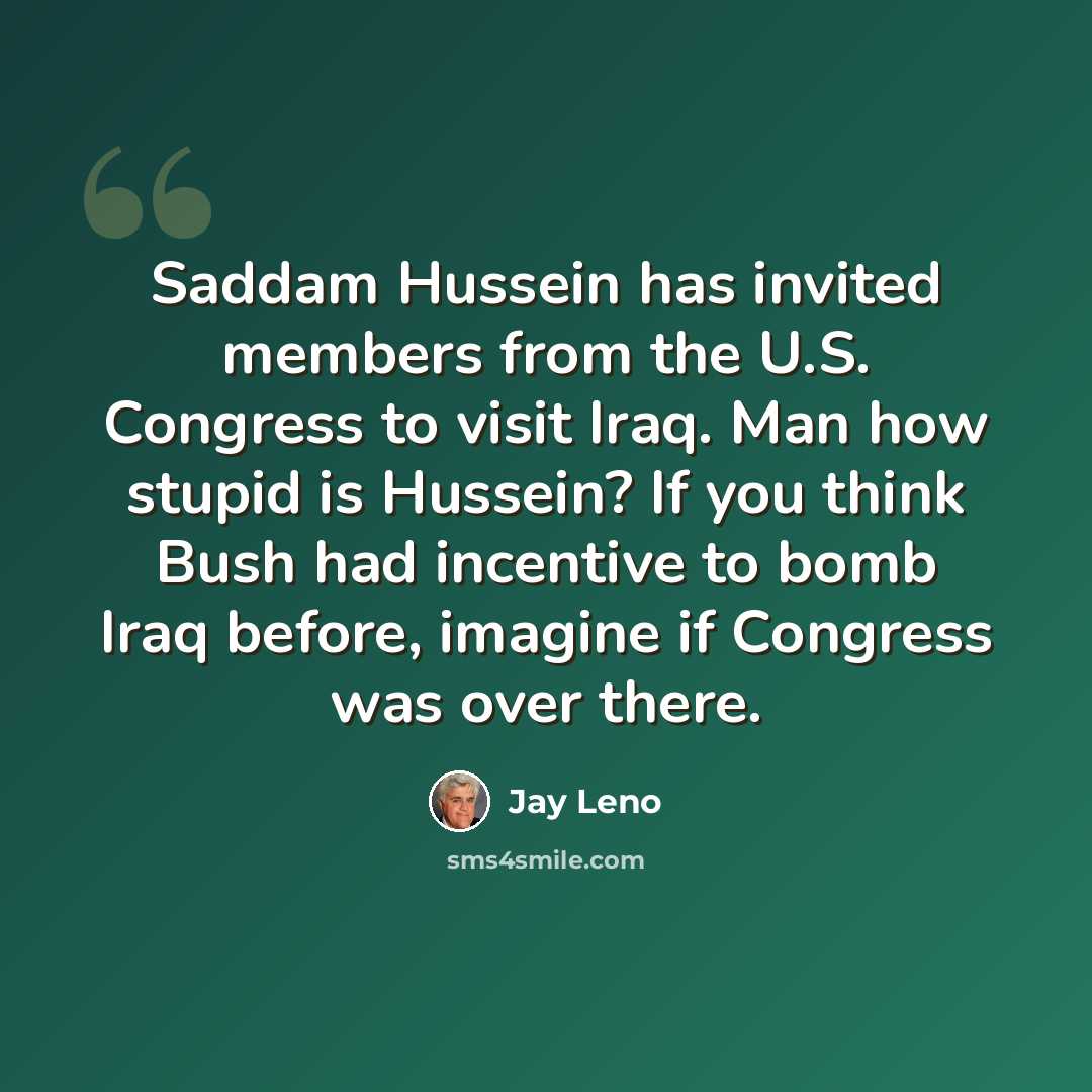 “Saddam Hussein has invited members from the U.S. Congress to visit Iraq. Man how stupid is Hussein? If you think Bush had incentive to bomb Iraq before, imagine if Congress was over there.” quote by Jay Leno