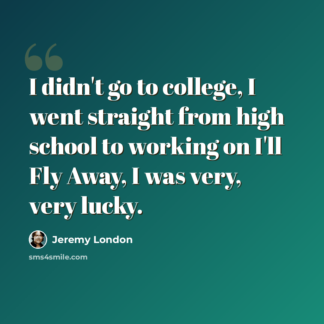 “I didn't go to college, I went straight from high school to working on I'll Fly Away, I was very, very lucky.” quote by Jeremy London