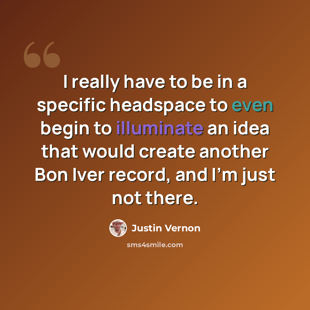 “I really have to be in a specific headspace to even begin to illuminate an idea that would create another Bon Iver record, and I'm just not there.” quote by Justin Vernon