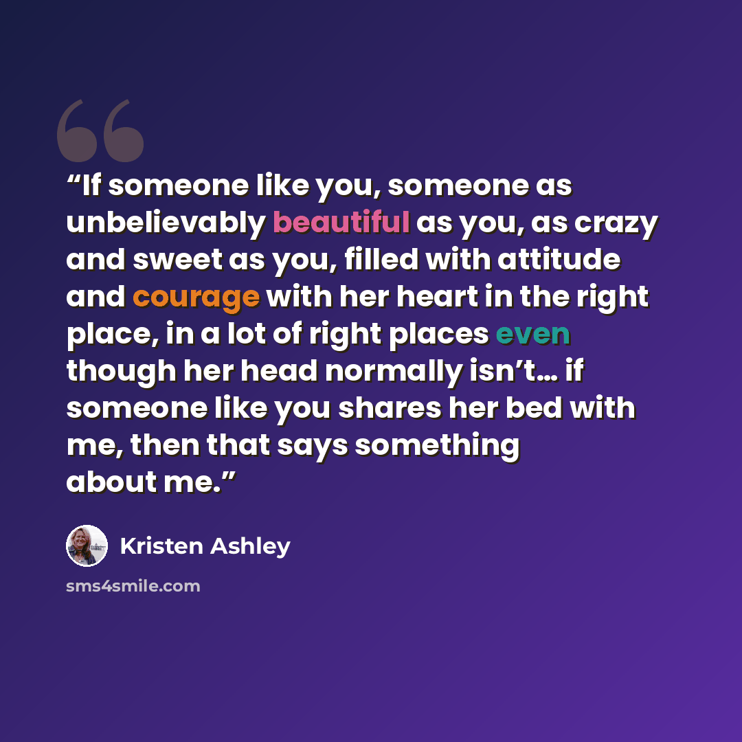 “If someone like you, someone as unbelievably beautiful as you, as crazy and sweet as you, filled with attitude and courage with her heart in the right place, in a lot of right places even though her head normally isn’t… if someone like you shares her bed with me, then that says something about me.” quote by Kristen Ashley