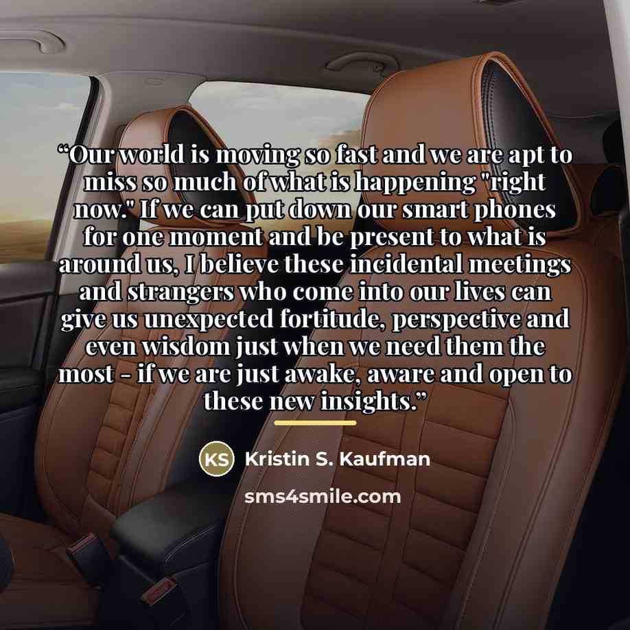 “Our world is moving so fast and we are apt to miss so much of what is happening "right now." If we can put down our smart phones for one moment and be present to what is around us, I believe these incidental meetings and strangers who come into our lives can give us unexpected fortitude…” quote by Kristin S. Kaufman
