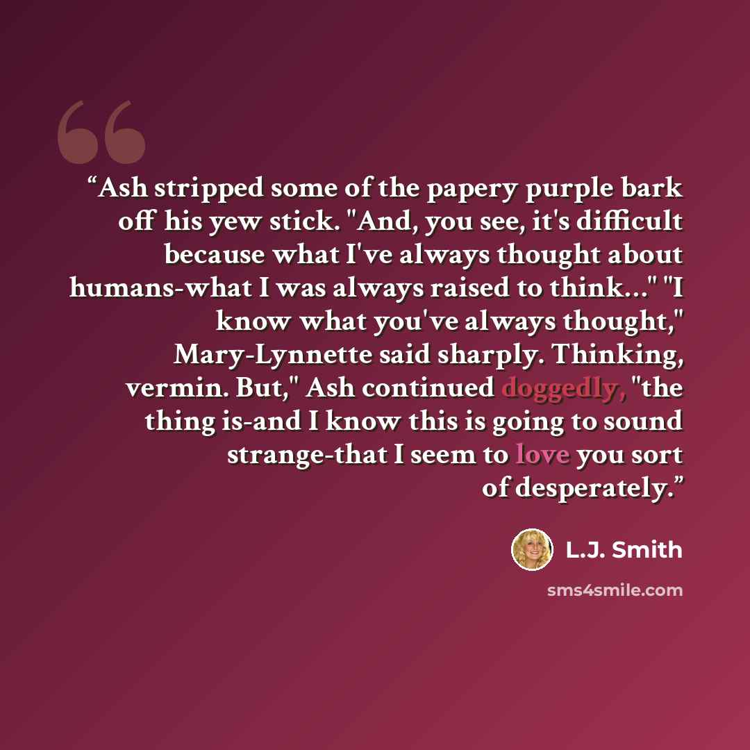 “Ash stripped some of the papery purple bark off his yew stick. "And, you see, it's difficult because what I've always thought about humans-what I was always raised to think…" "I know what you've always thought," Mary-Lynnette said sharply. Thinking, vermin. But," Ash continued doggedly, "the thing…” quote by L.J. Smith