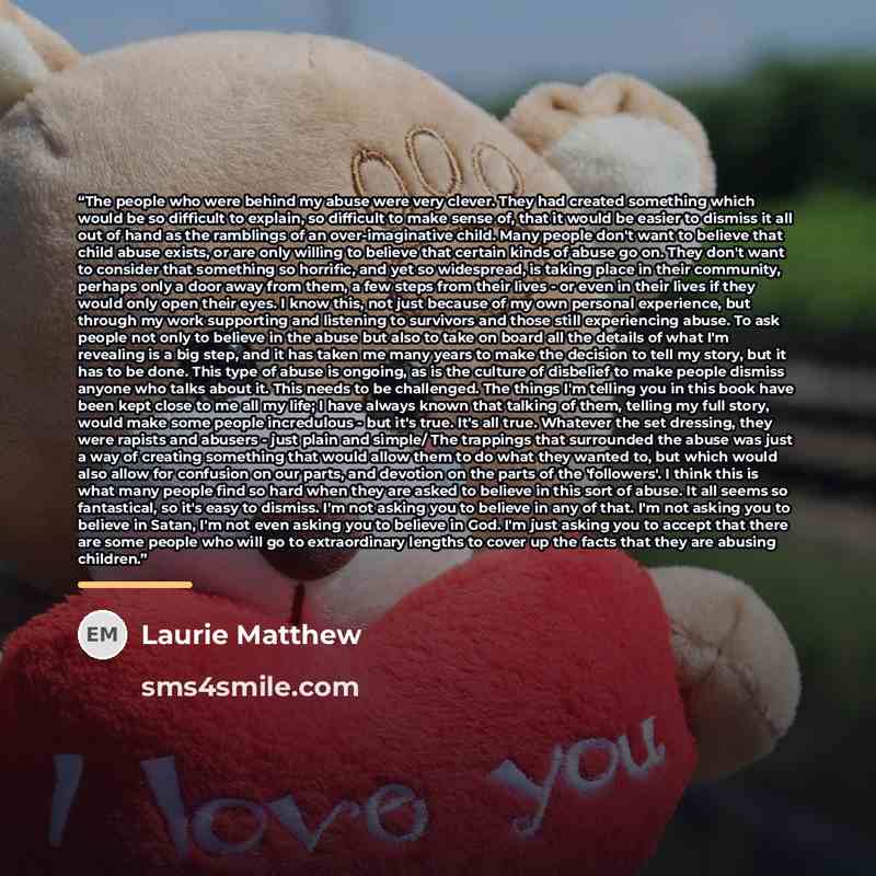 “The people who were behind my abuse were very clever. They had created something which would be so difficult to explain, so difficult to make sense of, that it would be easier to dismiss it all out of hand as the ramblings of an over-imaginative child. Many people don't want to believe that child…” quote by Laurie Matthew