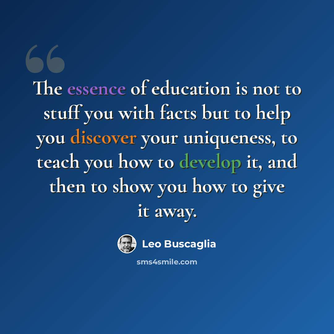 “The essence of education is not to stuff you with facts but to help you discover your uniqueness, to teach you how to develop it, and then to show you how to give it away.” quote by Leo Buscaglia