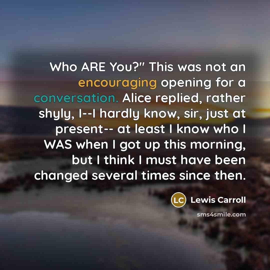 “Who ARE You?" This was not an encouraging opening for a conversation. Alice replied, rather shyly, I--I hardly know, sir, just at present-- at least I know who I WAS when I got up this morning, but I think I must have been changed several times since then.” quote by Lewis Carroll