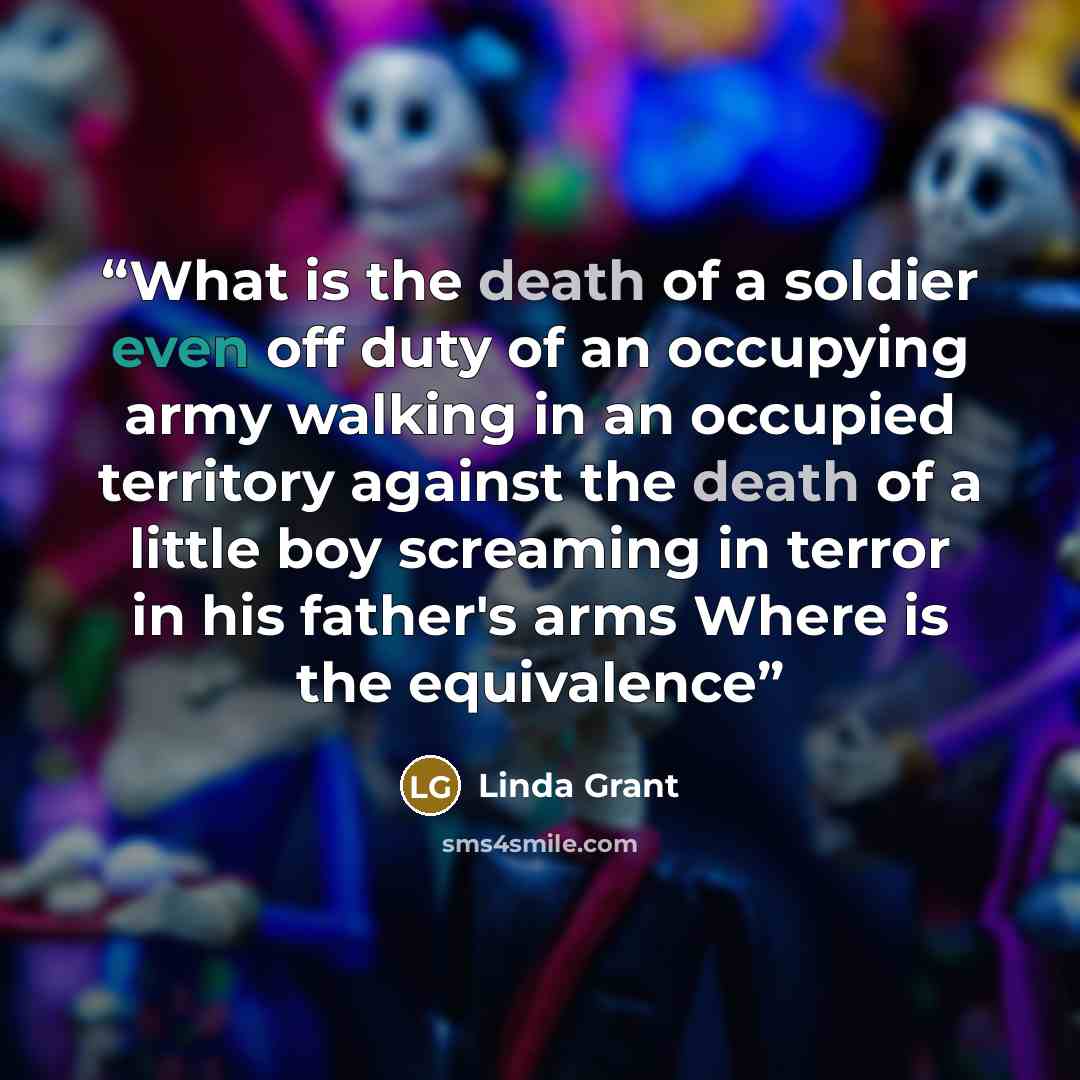 “What is the death of a soldier even off duty of an occupying army walking in an occupied territory against the death of a little boy screaming in terror in his father's arms Where is the equivalence” quote by Linda Grant