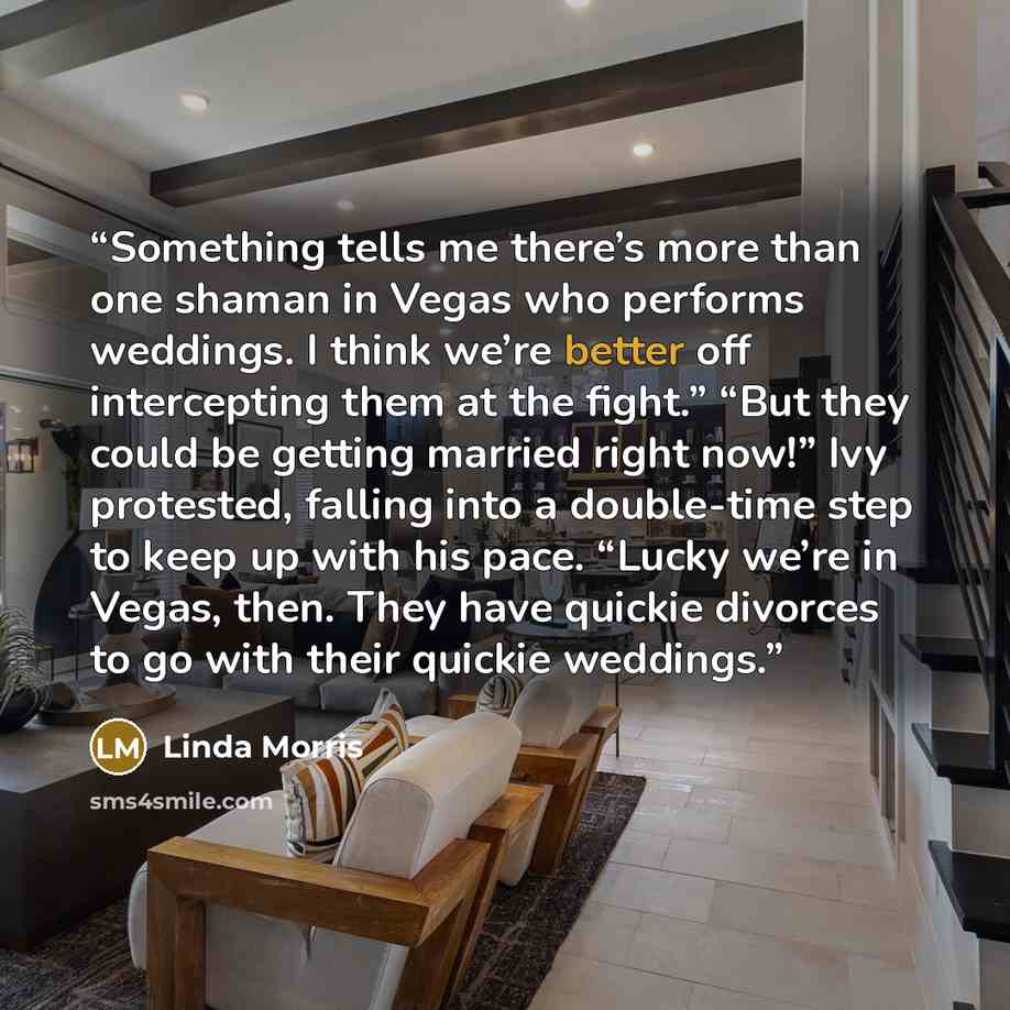 “Something tells me there’s more than one shaman in Vegas who performs weddings. I think we’re better off intercepting them at the fight.” “But they could be getting married right now!” Ivy protested, falling into a double-time step to keep up with his pace. “Lucky we’re in Vegas, then. They have…” quote by Linda Morris