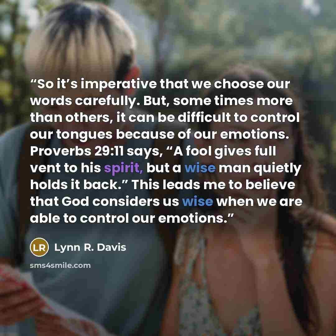 “So it’s imperative that we choose our words carefully. But, some times more than others, it can be difficult to control our tongues because of our emotions. Proverbs 29:11 says, “A fool gives full vent to his spirit, but a wise man quietly holds it back.” This leads me to believe that God…” quote by Lynn R. Davis