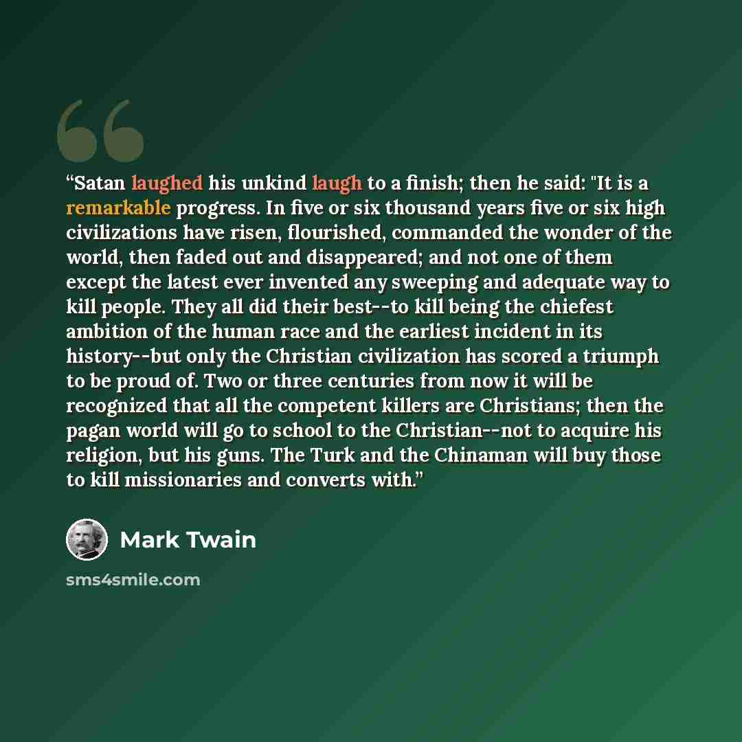 “Satan laughed his unkind laugh to a finish; then he said: "It is a remarkable progress. In five or six thousand years five or six high civilizations have risen, flourished, commanded the wonder of the world, then faded out and disappeared; and not one of them except the latest ever invented any…” quote by Mark Twain