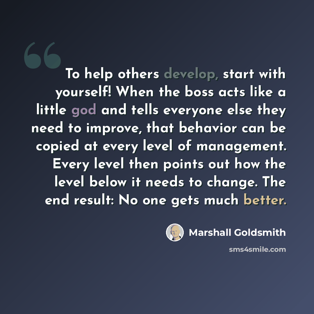 “To help others develop, start with yourself! When the boss acts like a little god and tells everyone else they need to improve, that behavior can be copied at every level of management. Every level then points out how the level below it needs to change. The end result: No one gets much better.” quote by Marshall Goldsmith