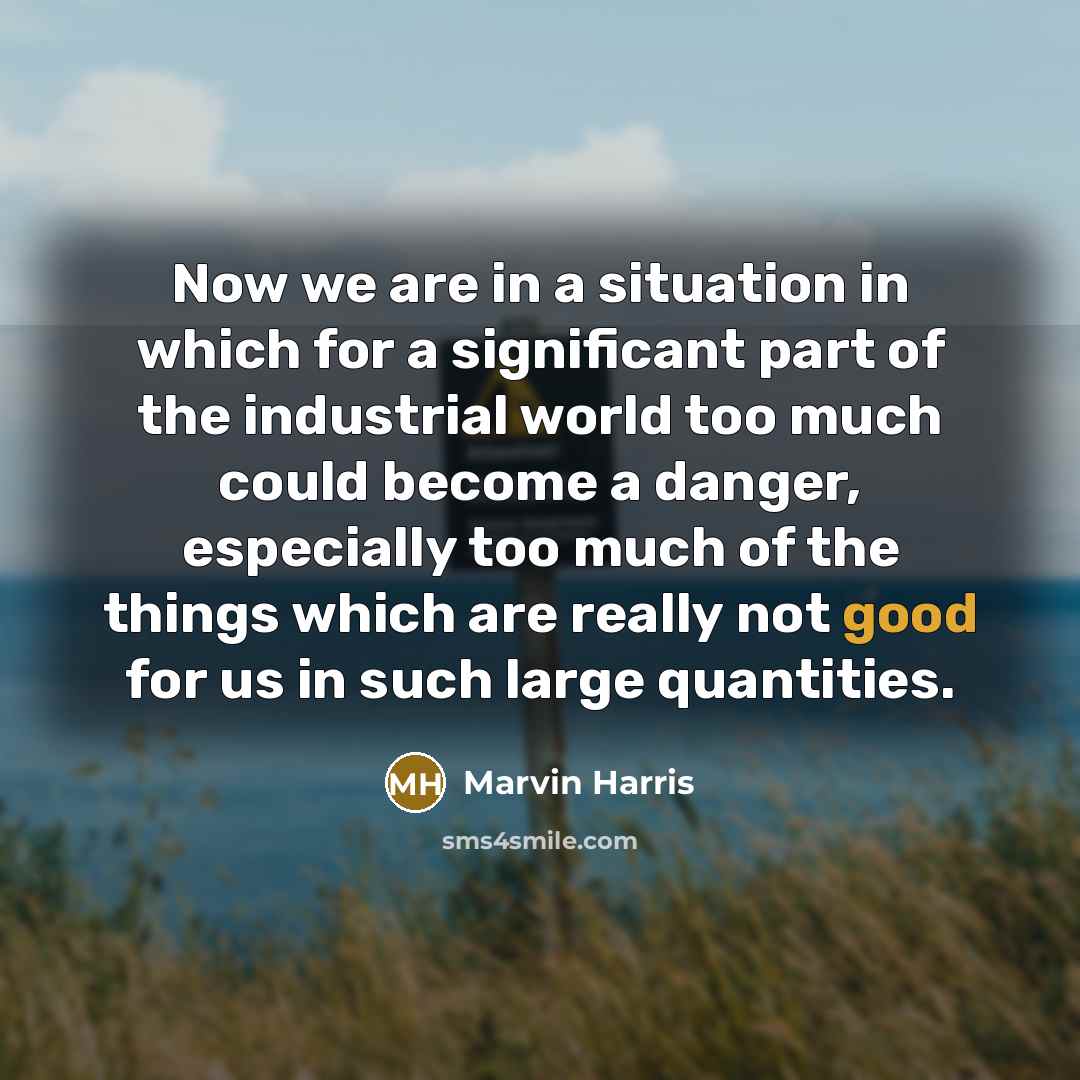 “Now we are in a situation in which for a significant part of the industrial world too much could become a danger, especially too much of the things which are really not good for us in such large quantities.” quote by Marvin Harris