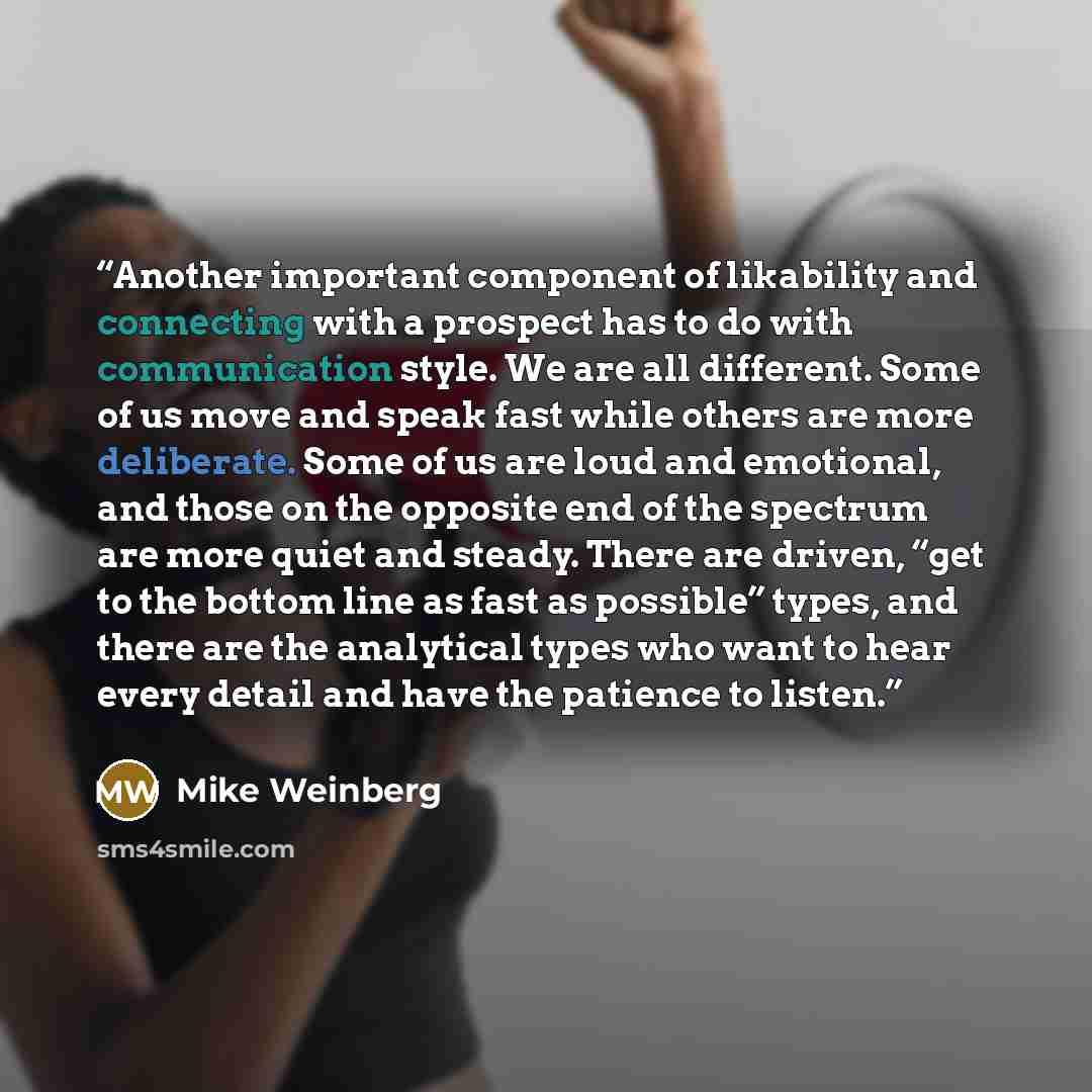 “Another important component of likability and connecting with a prospect has to do with communication style. We are all different. Some of us move and speak fast while others are more deliberate. Some of us are loud and emotional, and those on the opposite end of the spectrum are more quiet and…” quote by Mike Weinberg