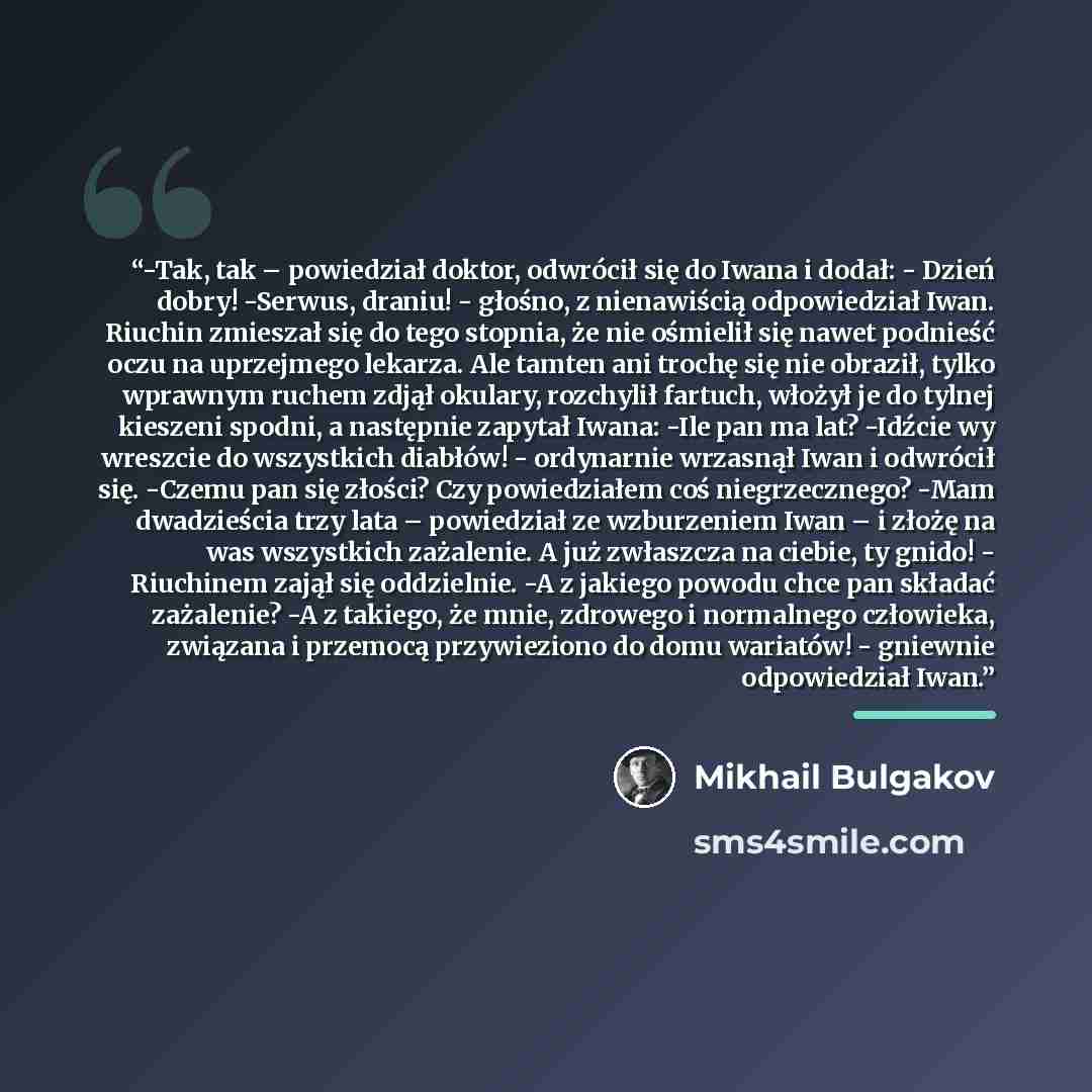 “-Tak, tak – powiedział doktor, odwrócił się do Iwana i dodał: - Dzień dobry! -Serwus, draniu! - głośno, z nienawiścią odpowiedział Iwan. Riuchin zmieszał się do tego stopnia, że nie ośmielił się nawet podnieść oczu na uprzejmego lekarza. Ale tamten ani trochę się nie obraził, tylko wprawnym ruchem…” quote by Mikhail Bulgakov