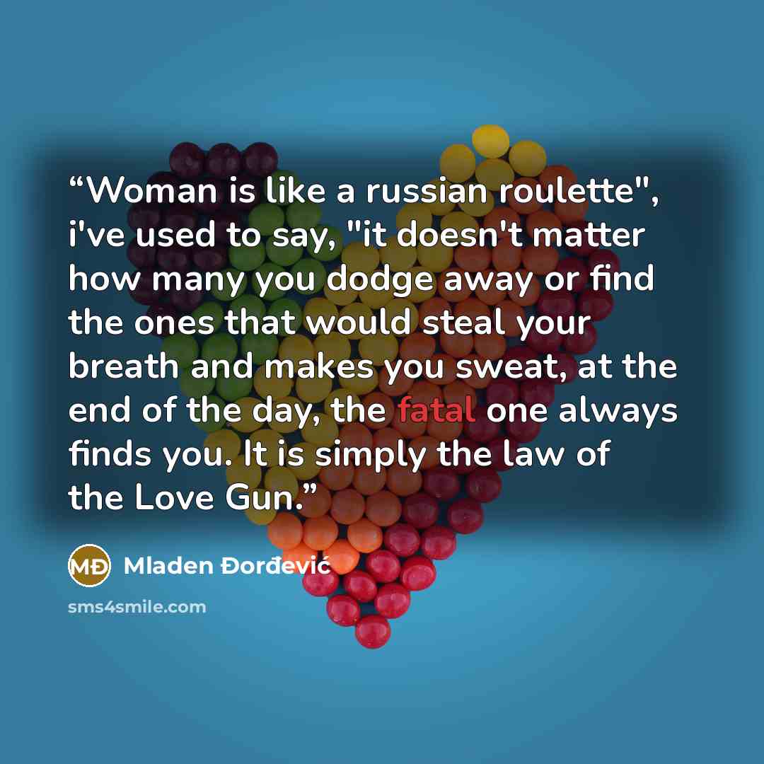 “Woman is like a russian roulette", i've used to say, "it doesn't matter how many you dodge away or find the ones that would steal your breath and makes you sweat, at the end of the day, the fatal one always finds you. It is simply the law of the Love Gun.” quote by Mladen Đorđević