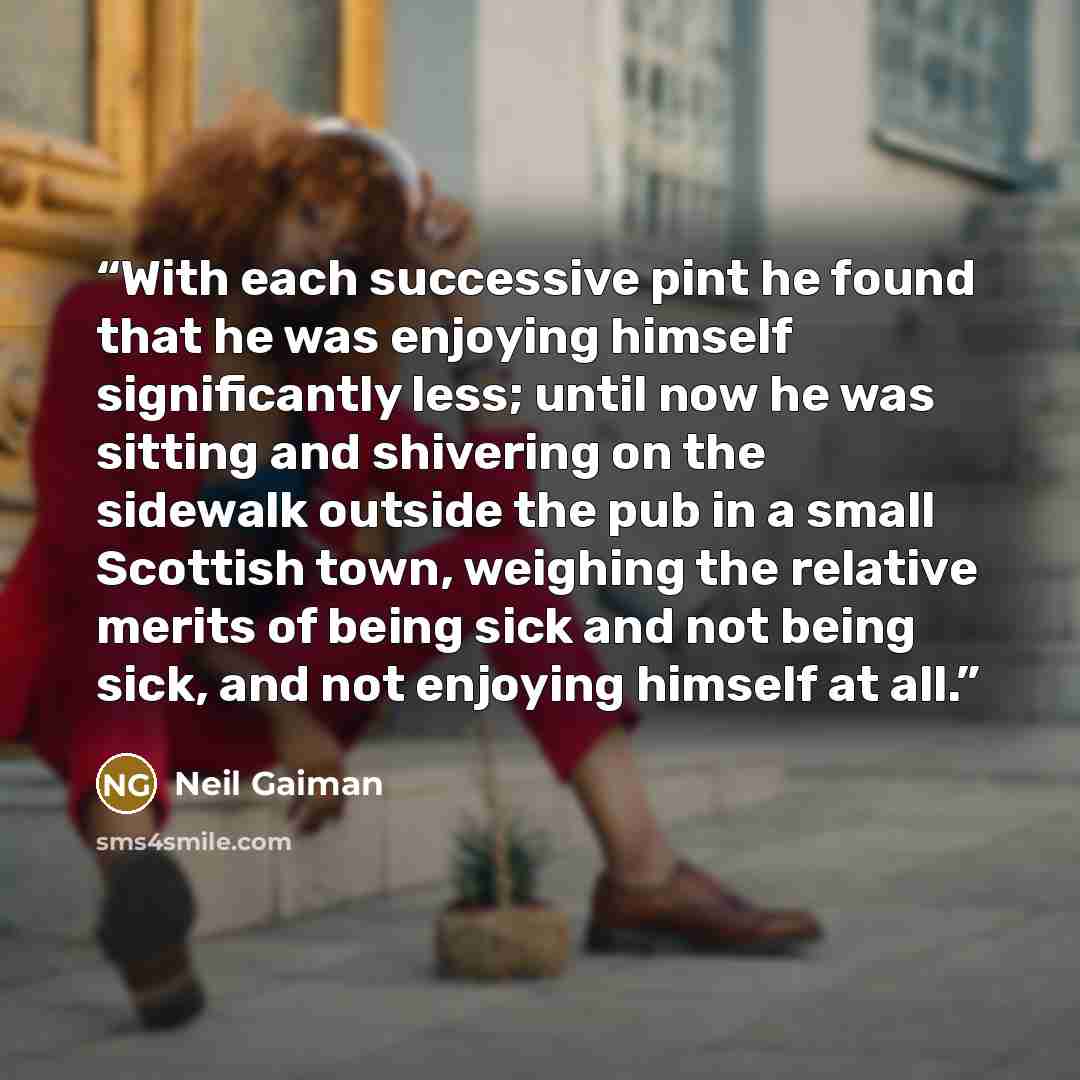 “With each successive pint he found that he was enjoying himself significantly less; until now he was sitting and shivering on the sidewalk outside the pub in a small Scottish town, weighing the relative merits of being sick and not being sick, and not enjoying himself at all.” quote by Neil Gaiman