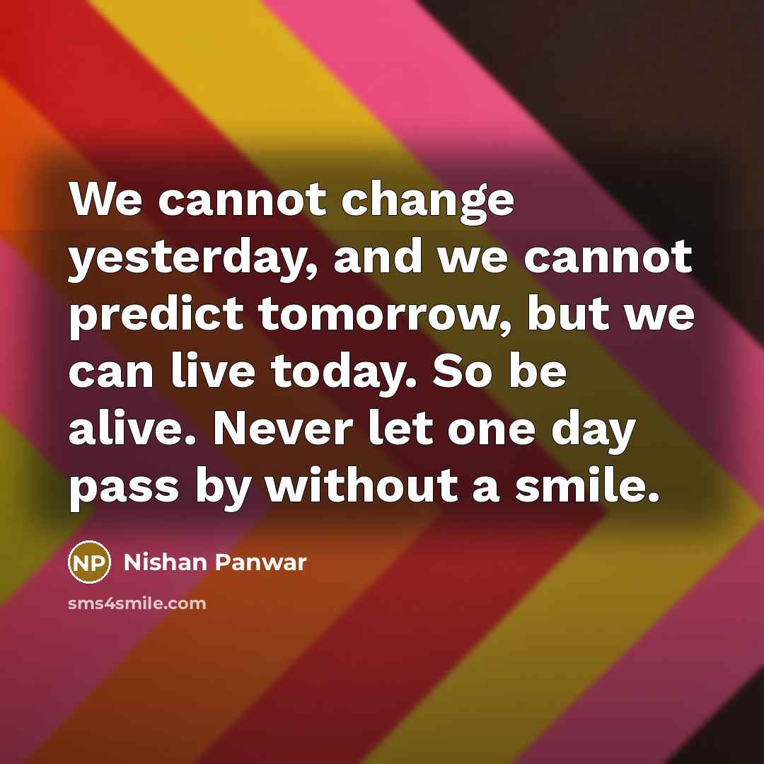 “We cannot change yesterday, and we cannot predict tomorrow, but we can live today. So be alive. Never let one day pass by without a smile.” quote by Nishan Panwar
