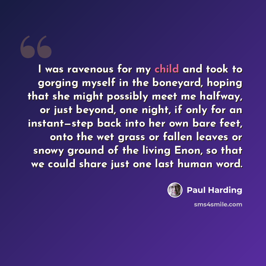 “I was ravenous for my child and took to gorging myself in the boneyard, hoping that she might possibly meet me halfway, or just beyond, one night, if only for an instant—step back into her own bare feet, onto the wet grass or fallen leaves or snowy ground of the living Enon, so that we could share…” quote by Paul Harding