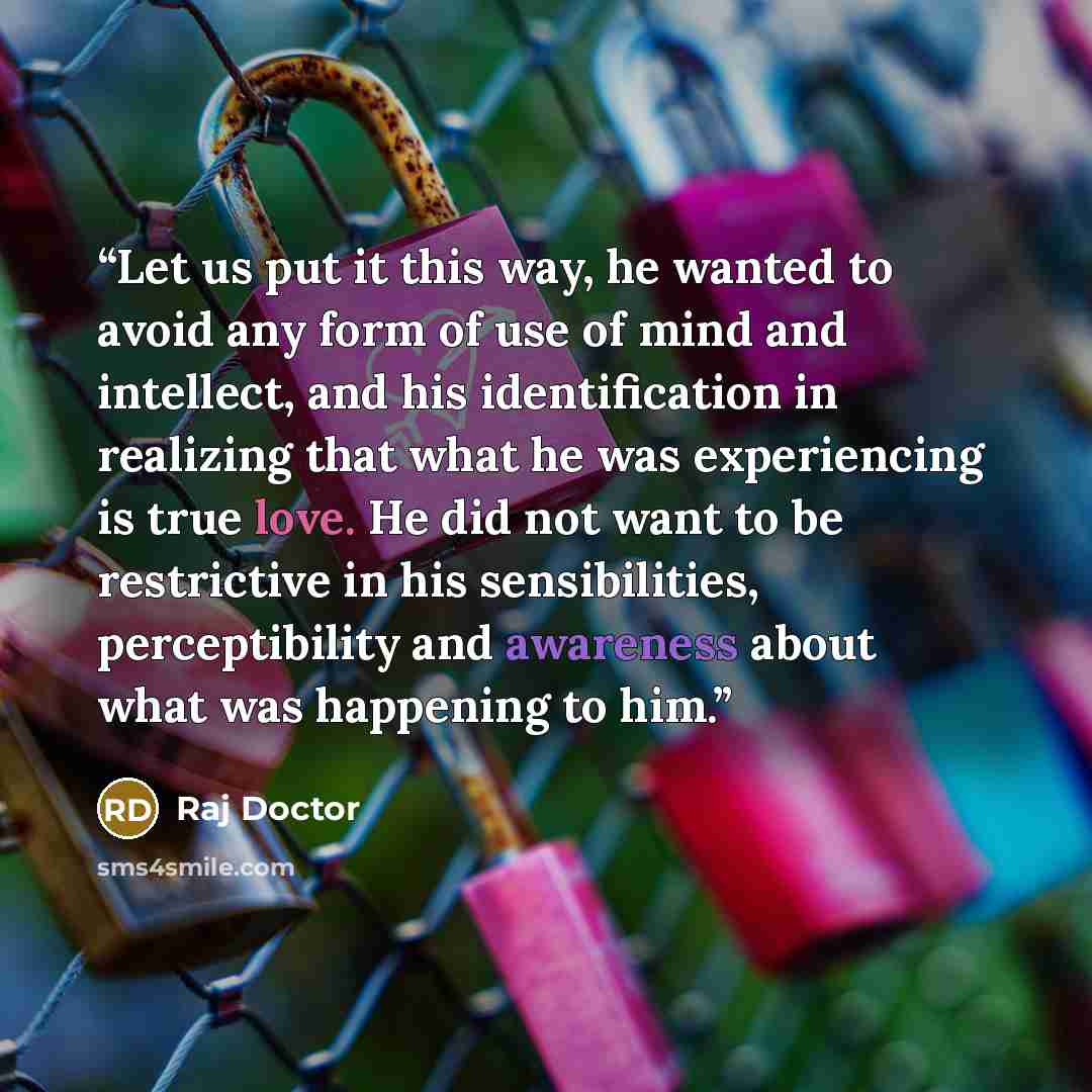 “Let us put it this way, he wanted to avoid any form of use of mind and intellect, and his identification in realizing that what he was experiencing is true love. He did not want to be restrictive in his sensibilities, perceptibility and awareness about what was happening to him.” quote by Raj Doctor