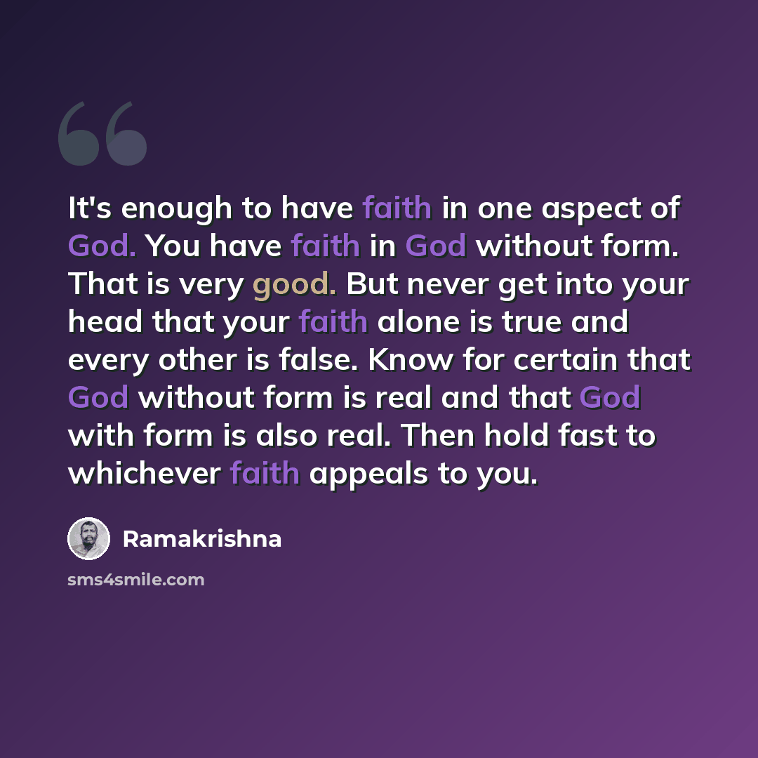 “It's enough to have faith in one aspect of God. You have faith in God without form. That is very good. But never get into your head that your faith alone is true and every other is false. Know for certain that God without form is real and that God with form is also real. Then hold fast to…” quote by Ramakrishna