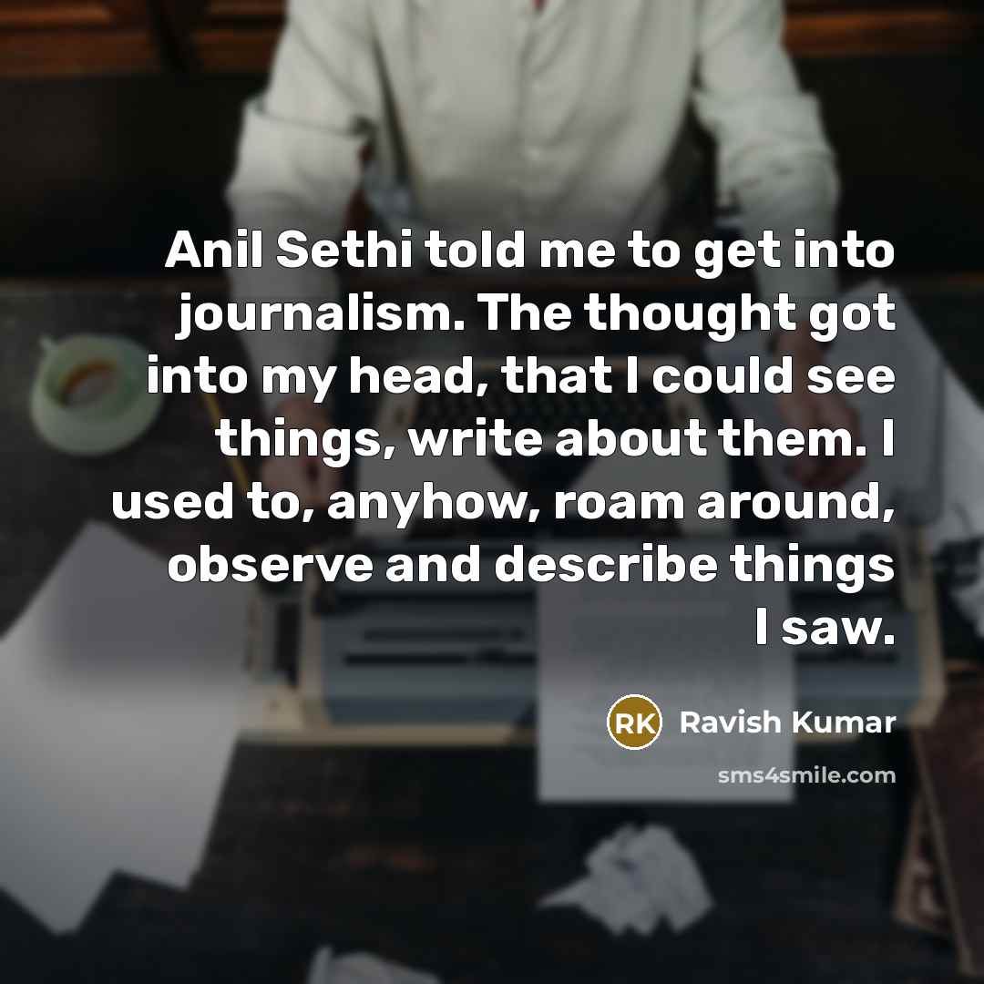 “Anil Sethi told me to get into journalism. The thought got into my head, that I could see things, write about them. I used to, anyhow, roam around, observe and describe things I saw.” quote by Ravish Kumar