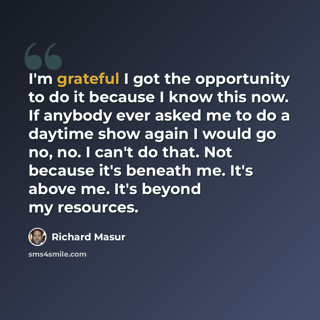 “I'm grateful I got the opportunity to do it because I know this now. If anybody ever asked me to do a daytime show again I would go no, no. I can't do that. Not because it's beneath me. It's above me. It's beyond my resources.” quote by Richard Masur