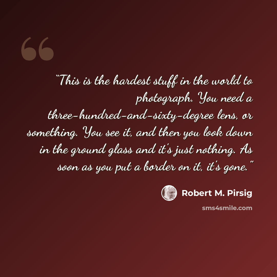 “This is the hardest stuff in the world to photograph. You need a three-hundred-and-sixty-degree lens, or something. You see it, and then you look down in the ground glass and it's just nothing. As soon as you put a border on it, it's gone.” quote by Robert M. Pirsig