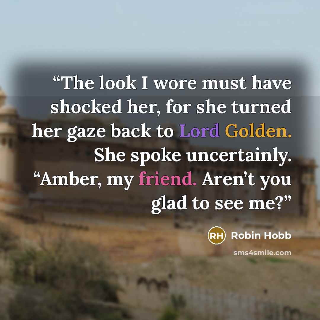 “The look I wore must have shocked her, for she turned her gaze back to Lord Golden. She spoke uncertainly. “Amber, my friend. Aren’t you glad to see me?” quote by Robin Hobb