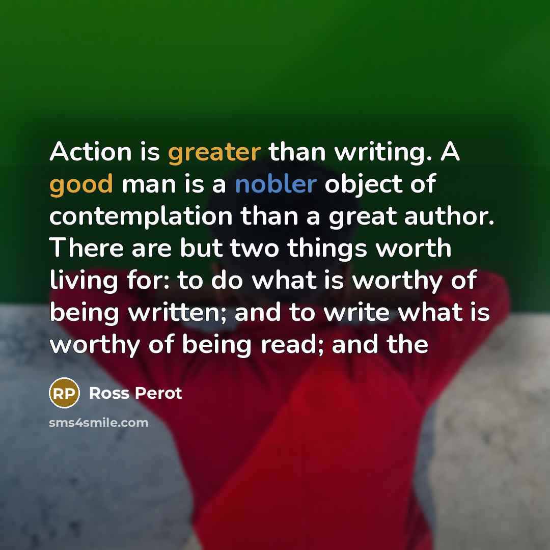 “Action is greater than writing. A good man is a nobler object of contemplation than a great author. There are but two things worth living for: to do what is worthy of being written; and to write what is worthy of being read; and the” quote by Ross Perot