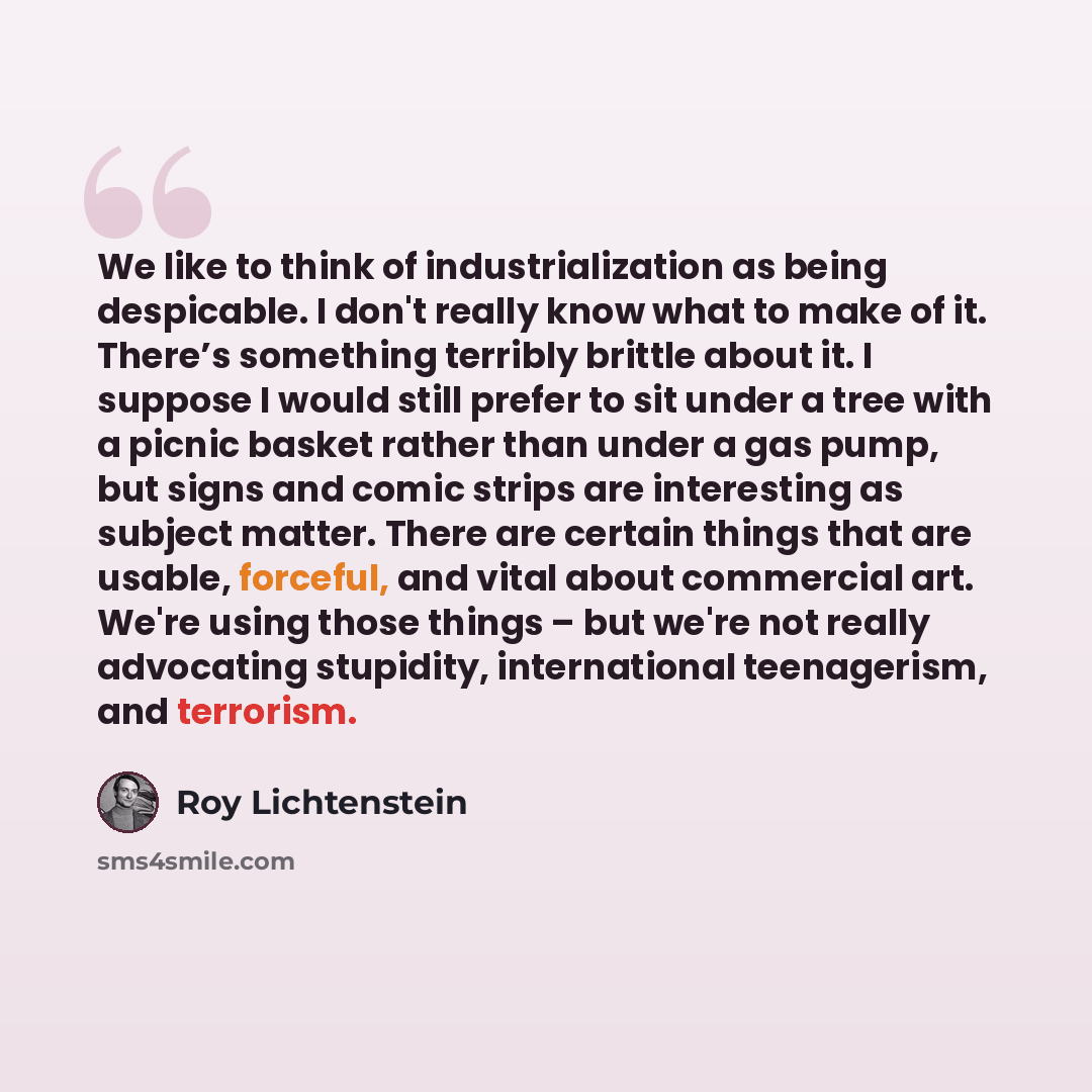 “We like to think of industrialization as being despicable. I don't really know what to make of it. There’s something terribly brittle about it. I suppose I would still prefer to sit under a tree with a picnic basket rather than under a gas pump, but signs and comic strips are interesting as…” quote by Roy Lichtenstein