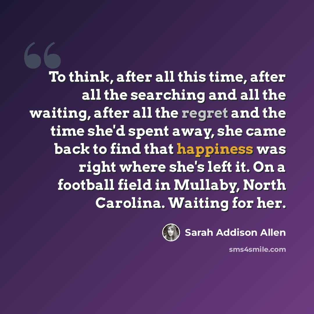 “To think, after all this time, after all the searching and all the waiting, after all the regret and the time she'd spent away, she came back to find that happiness was right where she's left it. On a football field in Mullaby, North Carolina. Waiting for her.” quote by Sarah Addison Allen