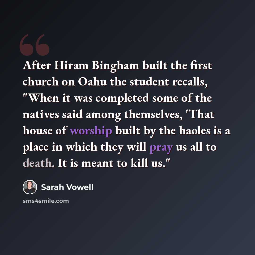 “After Hiram Bingham built the first church on Oahu the student recalls, "When it was completed some of the natives said among themselves, 'That house of worship built by the haoles is a place in which they will pray us all to death. It is meant to kill us."” quote by Sarah Vowell