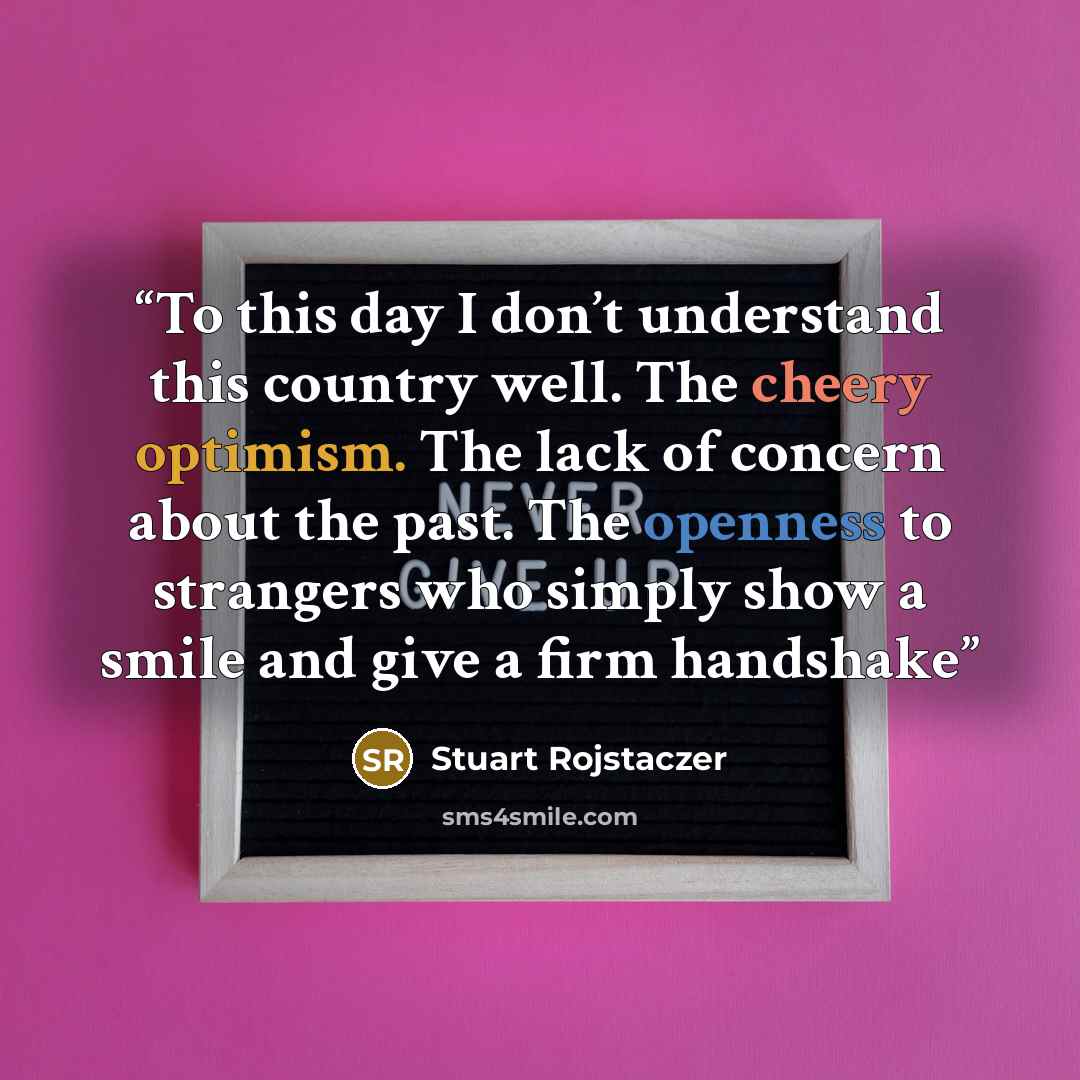 “To this day I don’t understand this country well. The cheery optimism. The lack of concern about the past. The openness to strangers who simply show a smile and give a firm handshake” quote by Stuart Rojstaczer