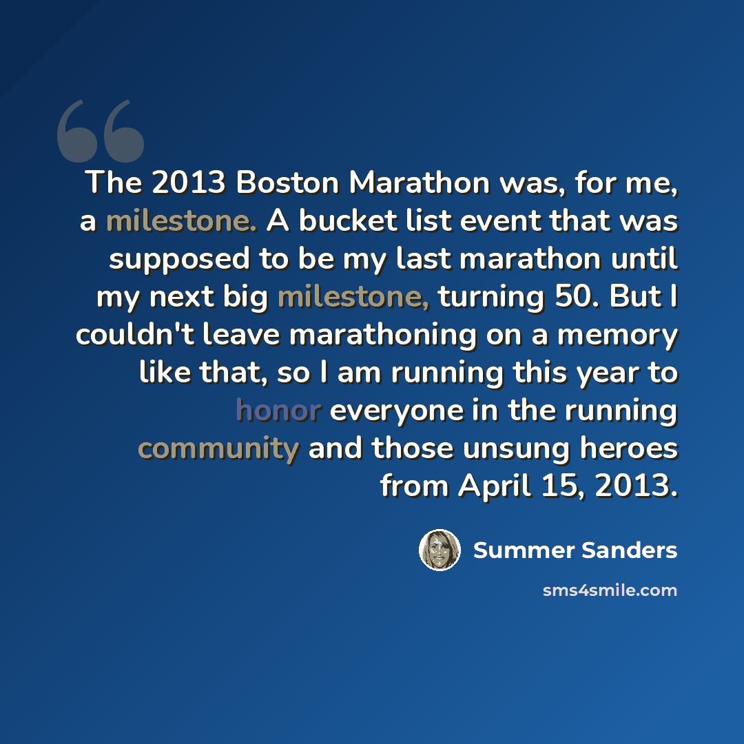 “The 2013 Boston Marathon was, for me, a milestone. A bucket list event that was supposed to be my last marathon until my next big milestone, turning 50. But I couldn't leave marathoning on a memory like that, so I am running this year to honor everyone in the running community and those unsung…” quote by Summer Sanders