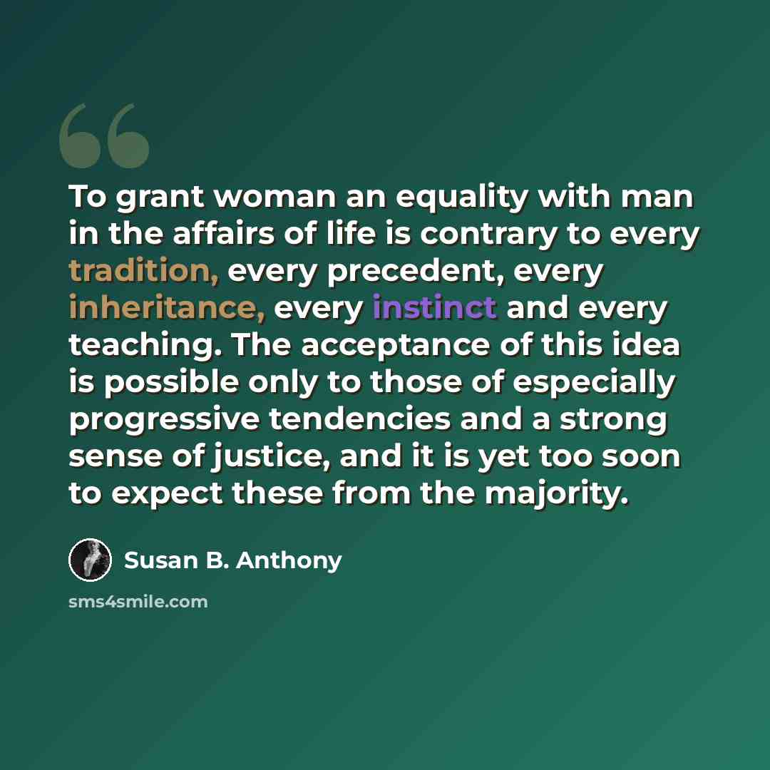 “To grant woman an equality with man in the affairs of life is contrary to every tradition, every precedent, every inheritance, every instinct and every teaching. The acceptance of this idea is possible only to those of especially progressive tendencies and a strong sense of justice, and it is yet…” quote by Susan B. Anthony