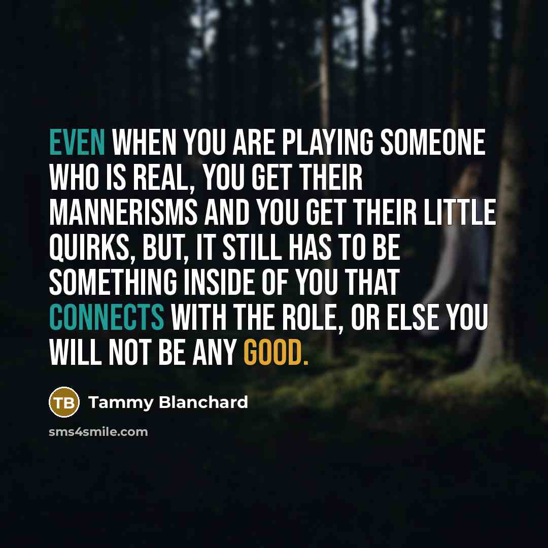 “Even when you are playing someone who is real, you get their mannerisms and you get their little quirks, but, it still has to be something inside of you that connects with the role, or else you will not be any good.” quote by Tammy Blanchard