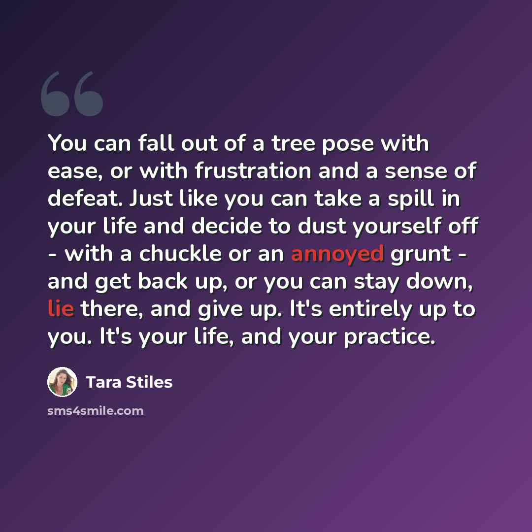 “You can fall out of a tree pose with ease, or with frustration and a sense of defeat. Just like you can take a spill in your life and decide to dust yourself off - with a chuckle or an annoyed grunt - and get back up, or you can stay down, lie there, and give up. It's entirely up to you. It's your…” quote by Tara Stiles