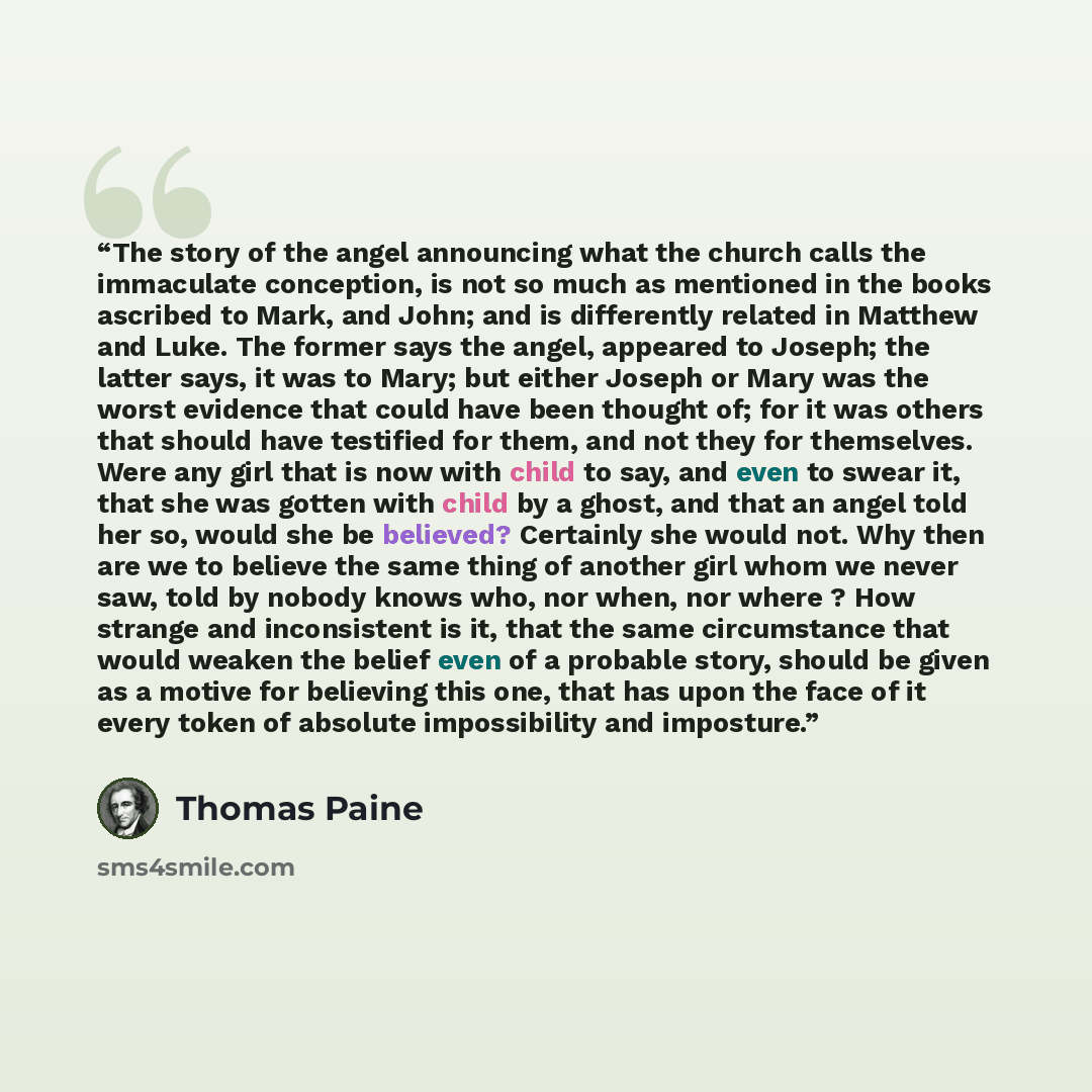 “The story of the angel announcing what the church calls the immaculate conception, is not so much as mentioned in the books ascribed to Mark, and John; and is differently related in Matthew and Luke. The former says the angel, appeared to Joseph; the latter says, it was to Mary; but either Joseph…” quote by Thomas Paine