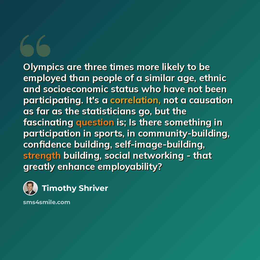 “Olympics are three times more likely to be employed than people of a similar age, ethnic and socioeconomic status who have not been participating. It's a correlation, not a causation as far as the statisticians go, but the fascinating question is; Is there something in participation in sports, in…” quote by Timothy Shriver