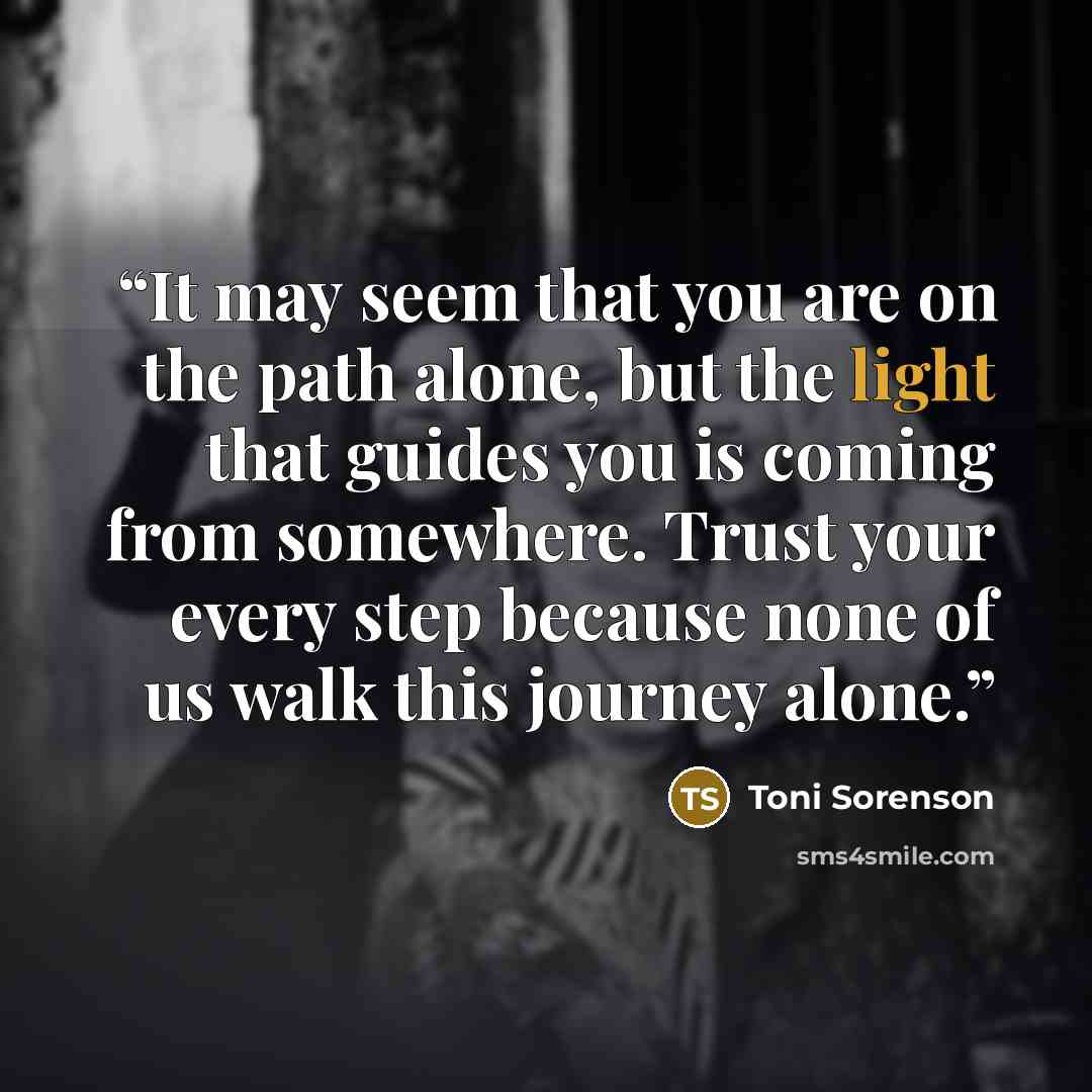 “It may seem that you are on the path alone, but the light that guides you is coming from somewhere. Trust your every step because none of us walk this journey alone.” quote by Toni Sorenson