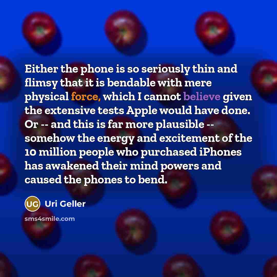 “Either the phone is so seriously thin and flimsy that it is bendable with mere physical force, which I cannot believe given the extensive tests Apple would have done. Or -- and this is far more plausible -- somehow the energy and excitement of the 10 million people who purchased iPhones has…” quote by Uri Geller