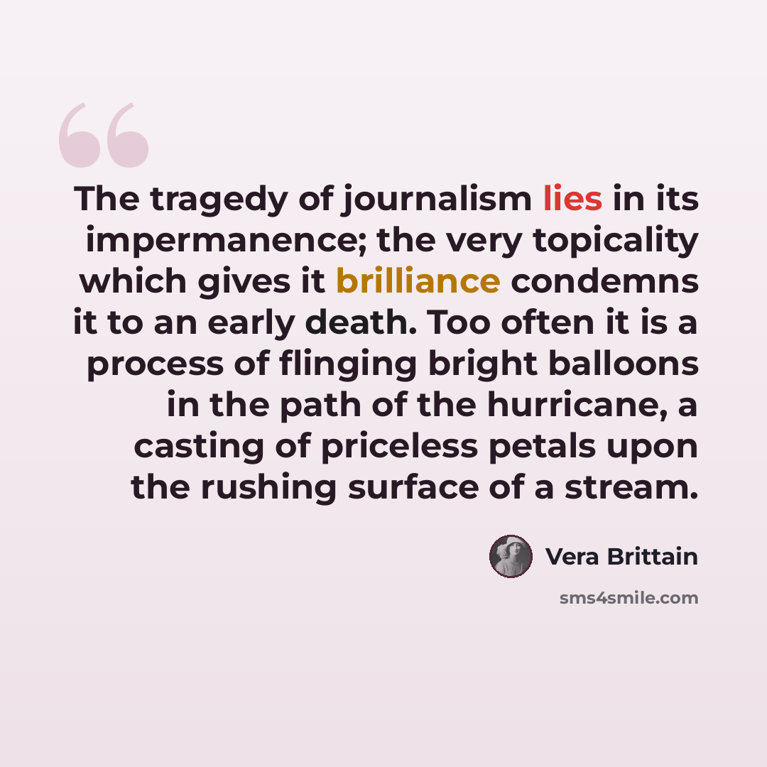 “The tragedy of journalism lies in its impermanence; the very topicality which gives it brilliance condemns it to an early death. Too often it is a process of flinging bright balloons in the path of the hurricane, a casting of priceless petals upon the rushing surface of a stream.” quote by Vera Brittain